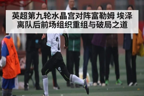 英超第九轮水晶宫对阵富勒姆 埃泽离队后前场组织重组与破局之道