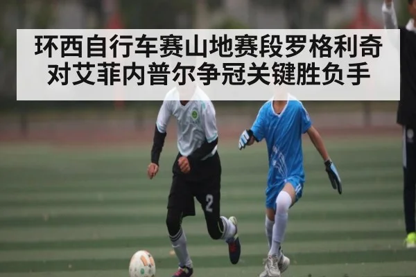 环西自行车赛山地赛段罗格利奇对艾菲内普尔争冠关键胜负手